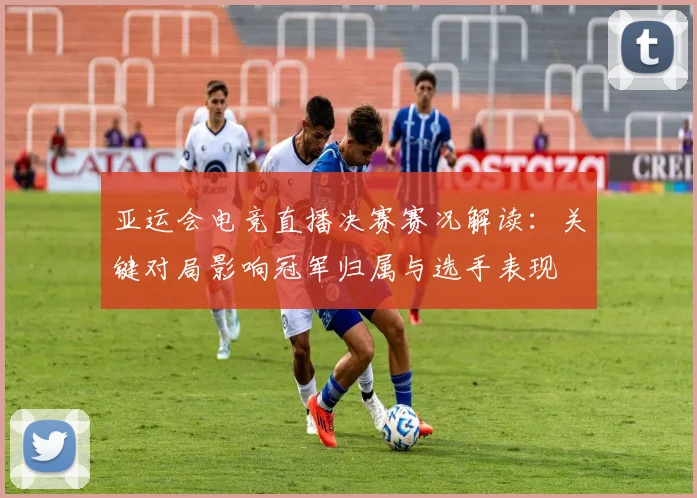 亚运会电竞直播决赛赛况解读：关键对局影响冠军归属与选手表现