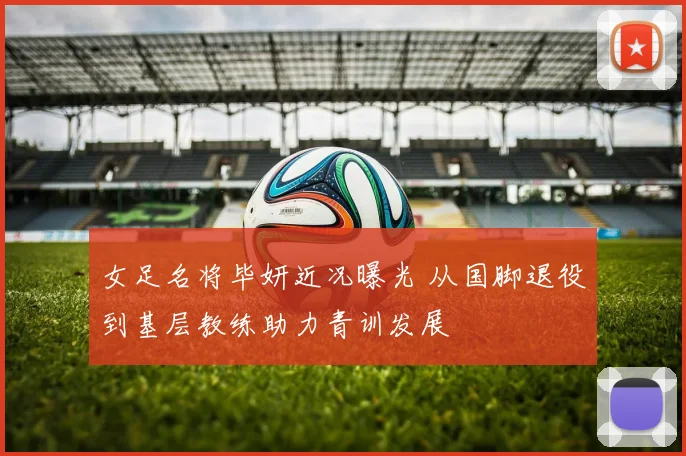女足名将毕妍近况曝光 从国脚退役到基层教练助力青训发展