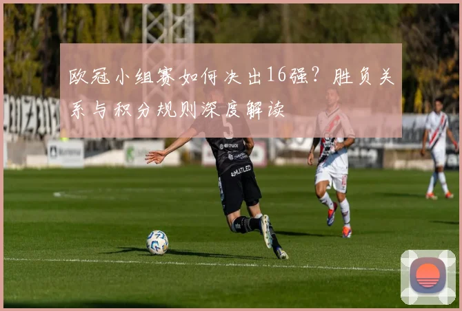 欧冠小组赛如何决出16强？胜负关系与积分规则深度解读