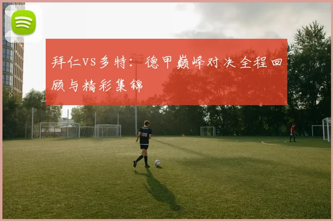 拜仁vs多特：德甲巅峰对决全程回顾与精彩集锦