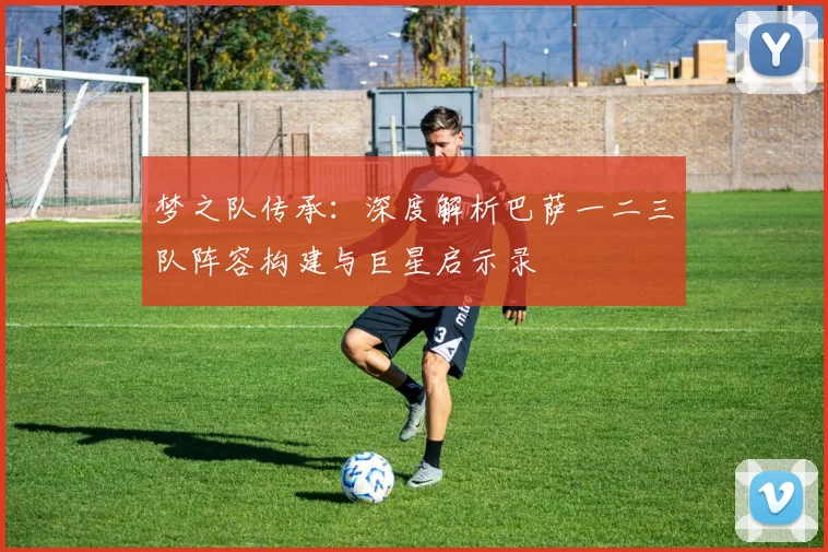 梦之队传承：深度解析巴萨一二三队阵容构建与巨星启示录