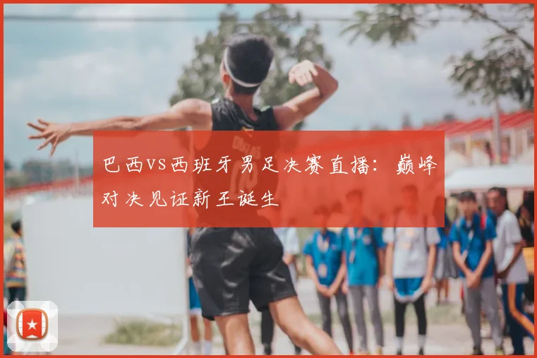 巴西vs西班牙男足决赛直播：巅峰对决见证新王诞生