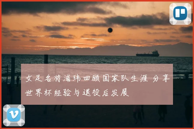 女足名将浦玮回顾国家队生涯 分享世界杯经验与退役后发展