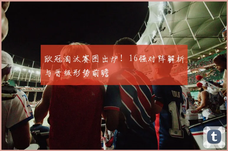 欧冠淘汰赛图出炉！16强对阵解析与晋级形势前瞻