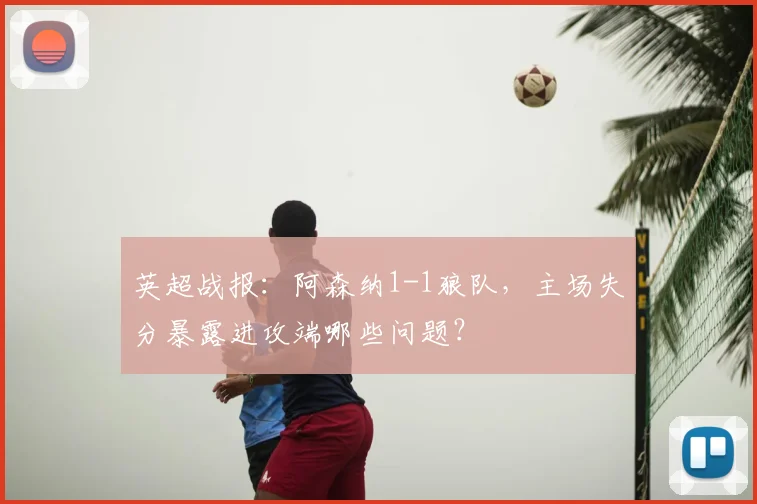 英超战报：阿森纳1-1狼队，主场失分暴露进攻端哪些问题？