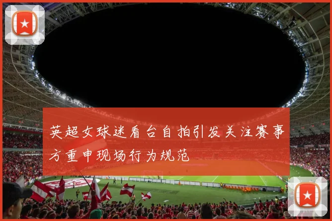 英超女球迷看台自拍引发关注赛事方重申现场行为规范