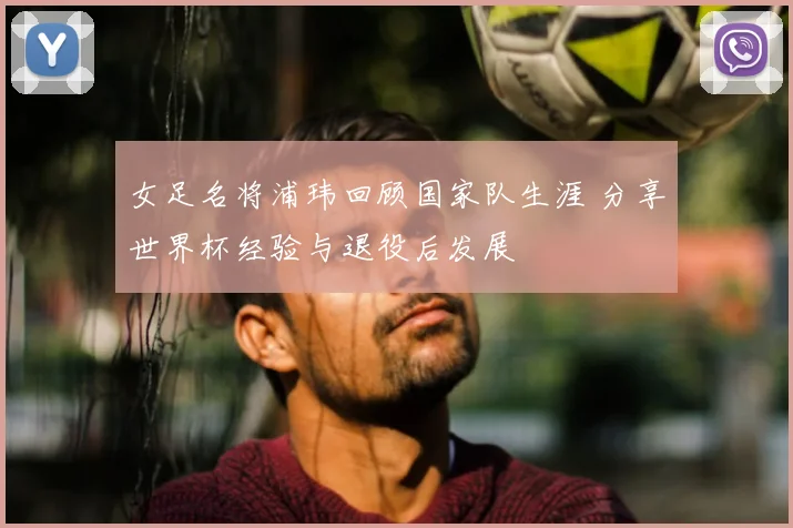 女足名将浦玮回顾国家队生涯 分享世界杯经验与退役后发展