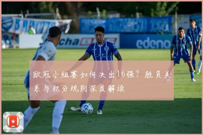 欧冠小组赛如何决出16强？胜负关系与积分规则深度解读