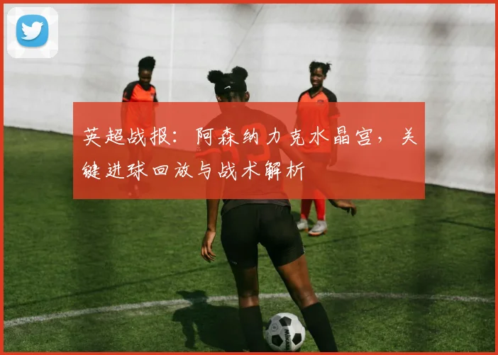 英超战报：阿森纳力克水晶宫，关键进球回放与战术解析