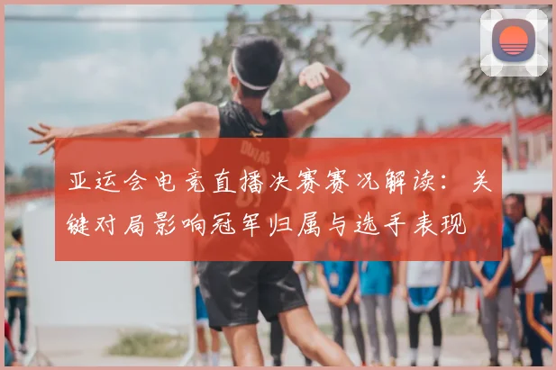 亚运会电竞直播决赛赛况解读：关键对局影响冠军归属与选手表现