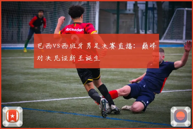 巴西vs西班牙男足决赛直播：巅峰对决见证新王诞生